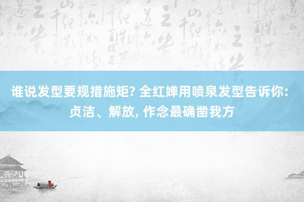 谁说发型要规措施矩? 全红婵用喷泉发型告诉你: 贞洁、解放, 作念最确凿我方