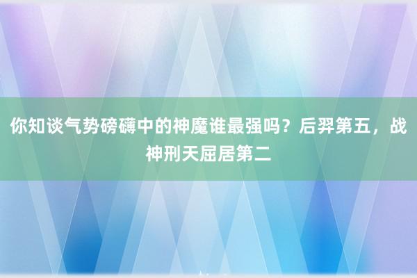 你知谈气势磅礴中的神魔谁最强吗？后羿第五，战神刑天屈居第二