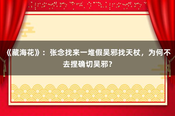 《藏海花》：张念找来一堆假吴邪找天杖，为何不去捏确切吴邪？